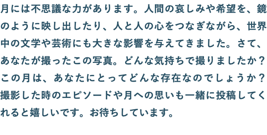 月には不思議な力があります。人間の哀しみや希望を、鏡のように映し出したり、人と人の心をつなぎながら、世界中の文学や芸術にも大きな影響を与えてきました。さて、あなたが撮ったこの写真。どんな気持ちで撮りましたか？　この月は、あなたにとってどんな存在なのでしょうか？　撮影した時のエピソードや月への思いも一緒に投稿してくれると嬉しいです。お待ちしています。
