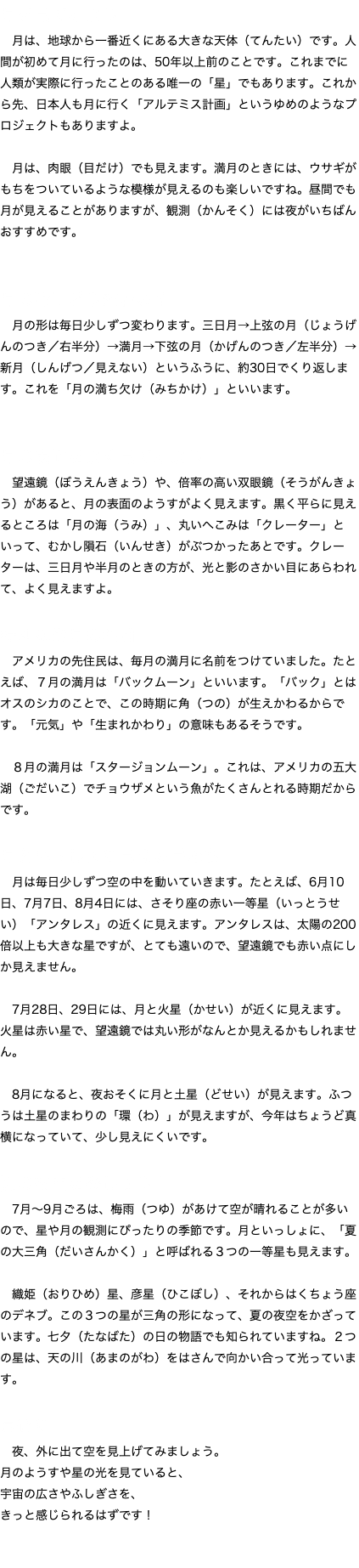 月を見てみよう！ 月は、地球から一番近くにある大きな天体（てんたい）です。人間が初めて月に行ったのは、50年以上前のことです。これまでに人類が実際に行ったことのある唯一の「星」でもあります。これから先、日本人も月に行く「アルテミス計画」というゆめのようなプロジェクトもありますよ。 月は、肉眼（目だけ）でも見えます。満月のときには、ウサギがもちをついているような模様が見えるのも楽しいですね。昼間でも月が見えることがありますが、観測（かんそく）には夜がいちばんおすすめです。 月の形はどう変わる？ 月の形は毎日少しずつ変わります。三日月→上弦の月（じょうげんのつき／右半分）→満月→下弦の月（かげんのつき／左半分）→新月（しんげつ／見えない）というふうに、約30日でくり返します。これを「月の満ち欠け（みちかけ）」といいます。 月の表面をよく見てみよう！ 望遠鏡（ぼうえんきょう）や、倍率の高い双眼鏡（そうがんきょう）があると、月の表面のようすがよく見えます。黒く平らに見えるところは「月の海（うみ）」、丸いへこみは「クレーター」といって、むかし隕石（いんせき）がぶつかったあとです。クレーターは、三日月や半月のときの方が、光と影のさかい目にあらわれて、よく見えますよ。 特別な満月の名前 アメリカの先住民は、毎月の満月に名前をつけていました。たとえば、７月の満月は「バックムーン」といいます。「バック」とはオスのシカのことで、この時期に角（つの）が生えかわるからです。「元気」や「生まれかわり」の意味もあるそうです。 ８月の満月は「スタージョンムーン」。これは、アメリカの五大湖（ごだいこ）でチョウザメという魚がたくさんとれる時期だからです。 月といっしょに見える星たち 月は毎日少しずつ空の中を動いていきます。たとえば、6月10日、7月7日、8月4日には、さそり座の赤い一等星（いっとうせい）「アンタレス」の近くに見えます。アンタレスは、太陽の200倍以上も大きな星ですが、とても遠いので、望遠鏡でも赤い点にしか見えません。 7月28日、29日には、月と火星（かせい）が近くに見えます。火星は赤い星で、望遠鏡では丸い形がなんとか見えるかもしれません。 8月になると、夜おそくに月と土星（どせい）が見えます。ふつうは土星のまわりの「環（わ）」が見えますが、今年はちょうど真横になっていて、少し見えにくいです。 夏の夜空を楽しもう！ 7月〜9月ごろは、梅雨（つゆ）があけて空が晴れることが多いので、星や月の観測にぴったりの季節です。月といっしょに、「夏の大三角（だいさんかく）」と呼ばれる３つの一等星も見えます。 織姫（おりひめ）星、彦星（ひこぼし）、それからはくちょう座のデネブ。この３つの星が三角の形になって、夏の夜空をかざっています。七夕（たなばた）の日の物語でも知られていますね。２つの星は、天の川（あまのがわ）をはさんで向かい合って光っています。 最後に 夜、外に出て空を見上げてみましょう。 月のようすや星の光を見ていると、 宇宙の広さやふしぎさを、 きっと感じられるはずです！ 