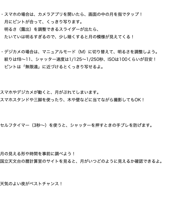 コツ１：ピントと明るさを合わせよう！ ・スマホの場合は、カメラアプリを開いたら、画面の中の月を指でタップ！ 月にピントが合って、くっきり写ります。 明るさ（露出）を調整できるスライダーが出たら、 たいていは明るすぎるので、少し暗くすると月の模様が見えてくる！ ・デジカメの場合は、マニュアルモード（M）に切り替えて、明るさを調整しよう。 絞りはf8〜11、シャッター速度は1/125〜1/250秒、ISOは100くらいが目安！ ピントは「無限遠」に近づけるとくっきり写せるよ。 コツ２：スマホやデジカメをしっかり固定しよう！ スマホやデジカメが動くと、月がぶれてしまいます。 スマホスタンドや三脚を使ったり、木や壁などに当てながら撮影してもOK！ コツ３：シャッターはタイマーを使おう！ セルフタイマー（3秒〜）を使うと、シャッターを押すときの手ブレを防げます。 コツ４：いいタイミングをねらおう！ 月の見える形や時間を事前に調べよう！
国立天文台の暦計算室のサイトを見ると、月がいつどのように見えるか確認できるよ。 天気のよい夜がベストチャンス！ 