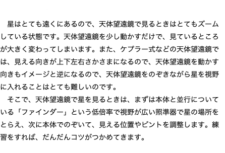 天体望遠鏡で星を視野に入れる難しさ 星はとても遠くにあるので、天体望遠鏡で見るときはとてもズームしている状態です。天体望遠鏡を少し動かすだけで、見ているところが大きく変わってしまいます。また、ケプラー式などの天体望遠鏡では、見える向きが上下左右さかさまになるので、天体望遠鏡を動かす向きもイメージと逆になるので、天体望遠鏡をのぞきながら星を視野に入れることはとても難しいのです。 そこで、天体望遠鏡で星を見るときは、まずは本体と並行についている「ファインダー」という低倍率で視野が広い照準器で星の場所をとらえ、次に本体でのぞいて、見える位置やピントを調整します。練習をすれば、だんだんコツがつかめてきます。