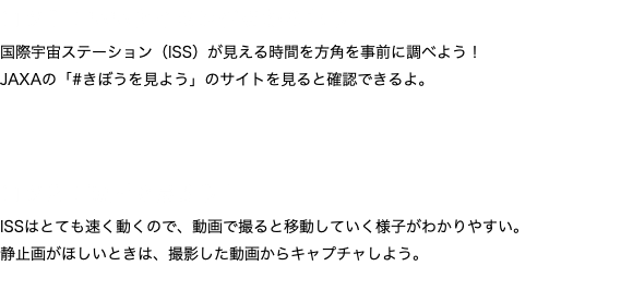コツ１：いいタイミングをねらおう！ 国際宇宙ステーション（ISS）が見える時間を方角を事前に調べよう！
JAXAの「#きぼうを見よう」のサイトを見ると確認できるよ。 コツ２：動画で撮ろう！ ISSはとても速く動くので、動画で撮ると移動していく様子がわかりやすい。 静止画がほしいときは、撮影した動画からキャプチャしよう。