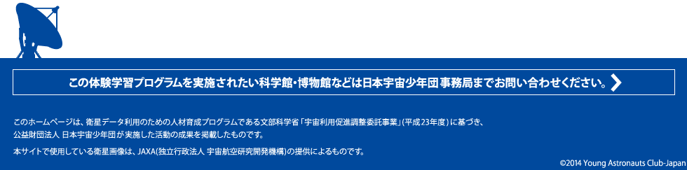 この体験学習プログラムを実施されたい科学館・博物館などは日本宇宙少年団事務局までお問い合わせください。このホームページは、衛星データ利用のための人材育成プログラムである文部科学省「宇宙利用促進調整委託事業」(平成23年度)に基づき、
公益財団法人  日本宇宙少年団が実施した活動の成果を掲載したものです。
本サイトで使用している衛星画像は、JAXA(独立行政法人  宇宙航空研究開発機構)の提供によるものです。
©2014 Young Astronauts Club-Japan