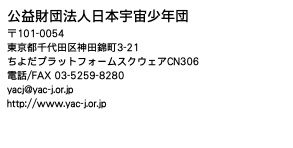 公益財団法人日本宇宙少年団 〒101-0054 東京都千代田区神田錦町3-21 ちよだプラットフォームスクウェアCN306 電話/FAX 03-5259-8280 yacj@yac-j.or.jp http://www.yac-j.or.jp